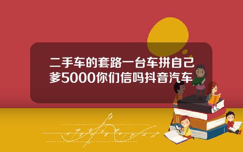 二手车的套路一台车拼自己爹5000你们信吗抖音汽车