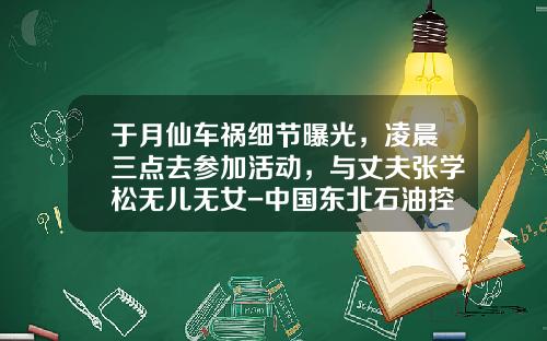 于月仙车祸细节曝光，凌晨三点去参加活动，与丈夫张学松无儿无女-中国东北石油控股有限公司姜超【新闻】.