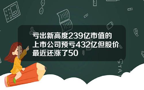 亏出新高度239亿市值的上市公司预亏432亿但股价最近还涨了50