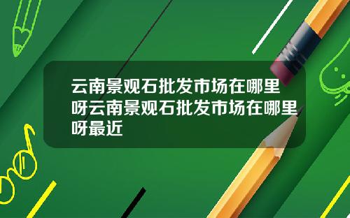 云南景观石批发市场在哪里呀云南景观石批发市场在哪里呀最近