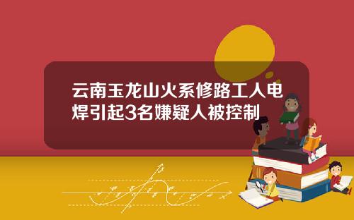 云南玉龙山火系修路工人电焊引起3名嫌疑人被控制