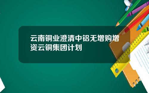 云南铜业澄清中铝无增购增资云铜集团计划