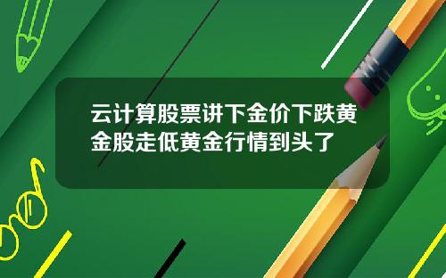 云计算股票讲下金价下跌黄金股走低黄金行情到头了