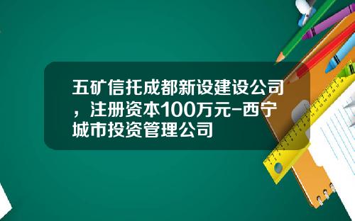 五矿信托成都新设建设公司，注册资本100万元-西宁城市投资管理公司