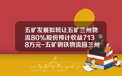 五矿发展拟转让五矿兰州物流80%股份预计收益7138万元-五矿钢铁物流园兰州有限公司