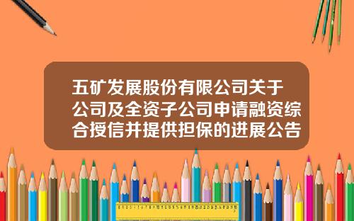 五矿发展股份有限公司关于公司及全资子公司申请融资综合授信并提供担保的进展公告-五矿2014年银行授信额度是多少
