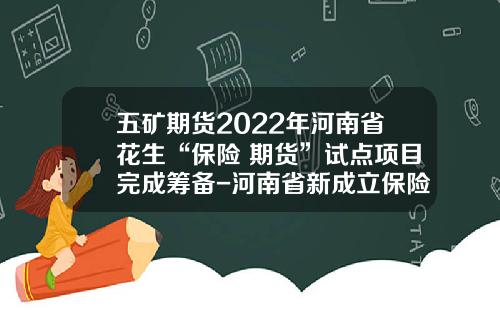 五矿期货2022年河南省花生“保险+期货”试点项目完成筹备-河南省新成立保险公司