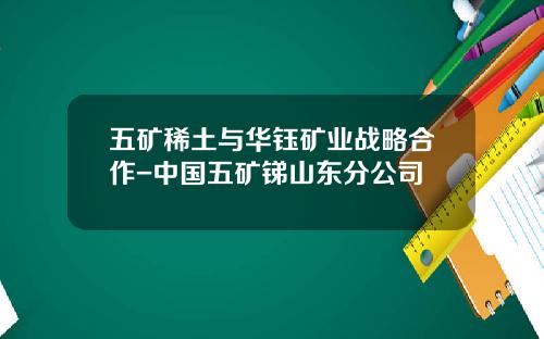 五矿稀土与华钰矿业战略合作-中国五矿锑山东分公司
