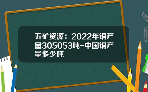 五矿资源：2022年铜产量305053吨-中国铜产量多少吨