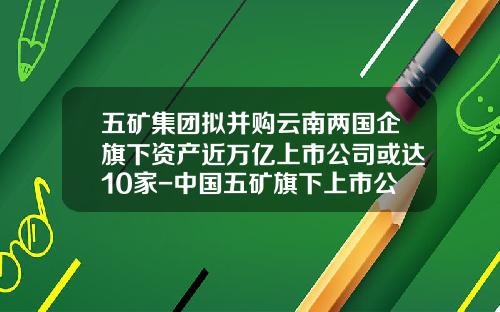 五矿集团拟并购云南两国企旗下资产近万亿上市公司或达10家-中国五矿旗下上市公司