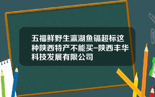 五福鲜野生瀛湖鱼镉超标这种陕西特产不能买-陕西丰华科技发展有限公司