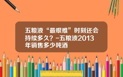 五粮液“最艰难”时刻还会持续多久？-五粮液2013年销售多少吨酒