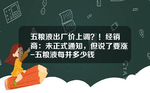 五粮液出厂价上调？！经销商：未正式通知，但说了要涨-五粮液每并多少钱