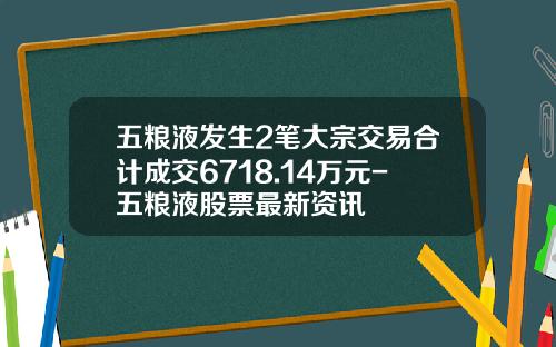 五粮液发生2笔大宗交易合计成交6718.14万元-五粮液股票最新资讯