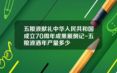 五粮液献礼中华人民共和国成立70周年成果展侧记-五粮液酒年产量多少