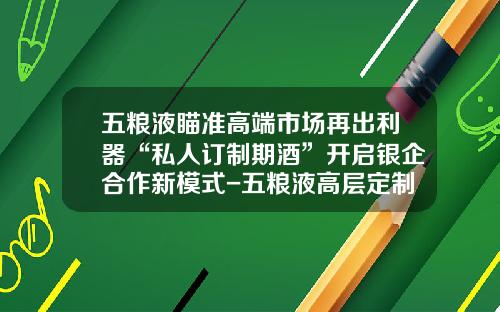 五粮液瞄准高端市场再出利器“私人订制期酒”开启银企合作新模式-五粮液高层定制多少钱