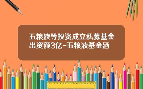 五粮液等投资成立私募基金出资额3亿-五粮液基金酒