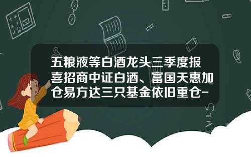 五粮液等白酒龙头三季度报喜招商中证白酒、富国天惠加仓易方达三只基金依旧重仓-招商中证白酒基金