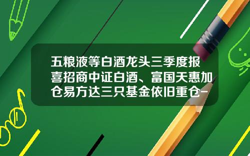 五粮液等白酒龙头三季度报喜招商中证白酒、富国天惠加仓易方达三只基金依旧重仓-招商基金好