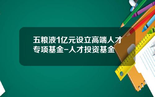 五粮液1亿元设立高端人才专项基金-人才投资基金