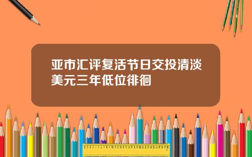亚市汇评复活节日交投清淡美元三年低位徘徊