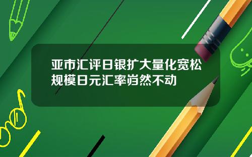 亚市汇评日银扩大量化宽松规模日元汇率岿然不动