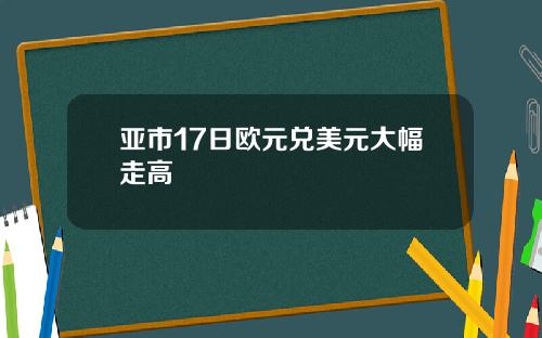 亚市17日欧元兑美元大幅走高