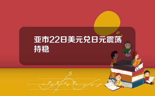 亚市22日美元兑日元震荡持稳
