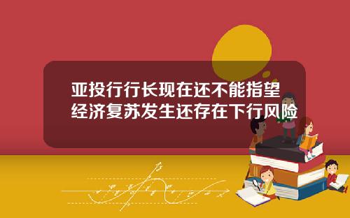 亚投行行长现在还不能指望经济复苏发生还存在下行风险