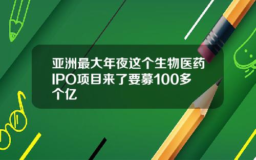 亚洲最大年夜这个生物医药IPO项目来了要募100多个亿