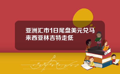 亚洲汇市1日尾盘美元兑马来西亚林吉特走低