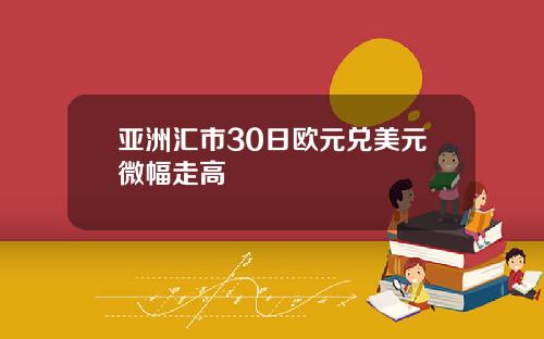 亚洲汇市30日欧元兑美元微幅走高