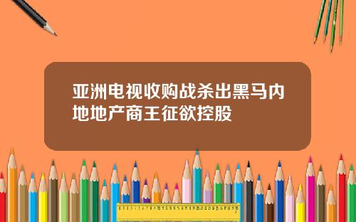 亚洲电视收购战杀出黑马内地地产商王征欲控股