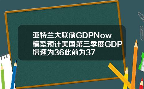 亚特兰大联储GDPNow模型预计美国第三季度GDP增速为36此前为37