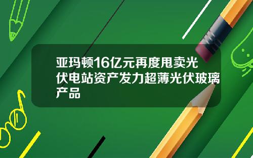 亚玛顿16亿元再度甩卖光伏电站资产发力超薄光伏玻璃产品