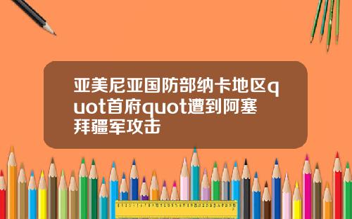 亚美尼亚国防部纳卡地区quot首府quot遭到阿塞拜疆军攻击