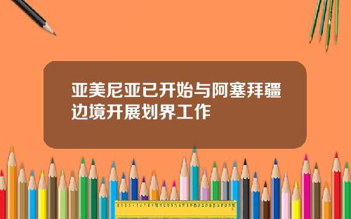 亚美尼亚已开始与阿塞拜疆边境开展划界工作