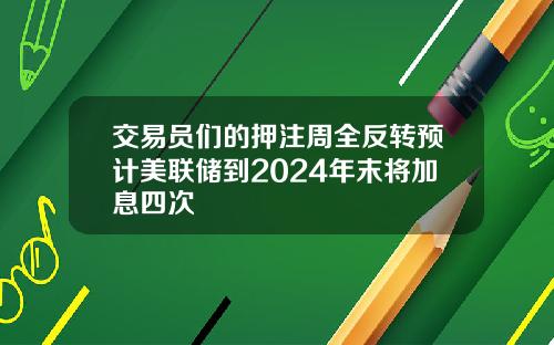 交易员们的押注周全反转预计美联储到2024年末将加息四次
