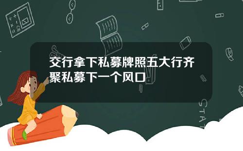 交行拿下私募牌照五大行齐聚私募下一个风口