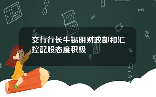 交行行长牛锡明财政部和汇控配股态度积极