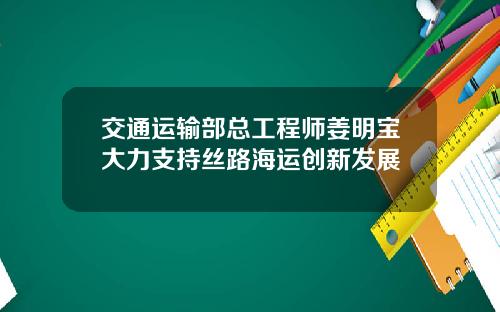 交通运输部总工程师姜明宝大力支持丝路海运创新发展