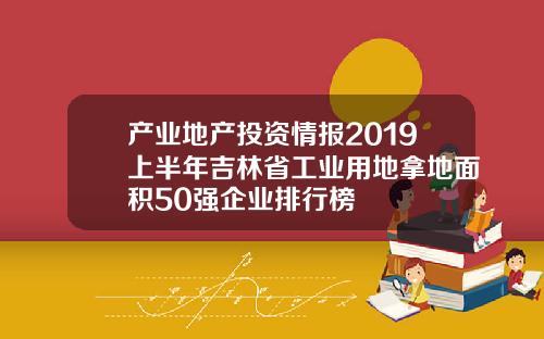 产业地产投资情报2019上半年吉林省工业用地拿地面积50强企业排行榜