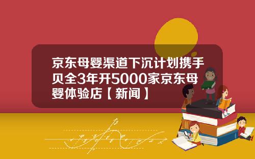 京东母婴渠道下沉计划携手贝全3年开5000家京东母婴体验店【新闻】
