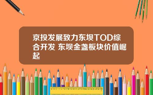 京投发展致力东坝TOD综合开发 东坝金盏板块价值崛起