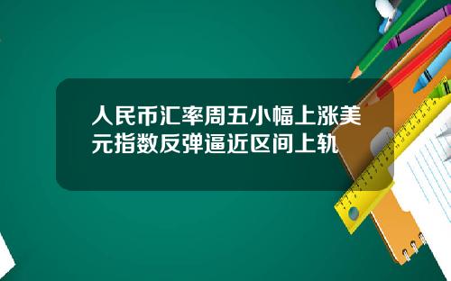 人民币汇率周五小幅上涨美元指数反弹逼近区间上轨