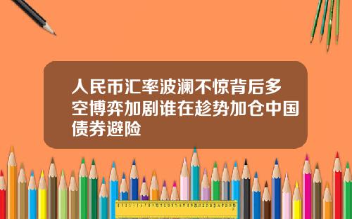 人民币汇率波澜不惊背后多空博弈加剧谁在趁势加仓中国债券避险