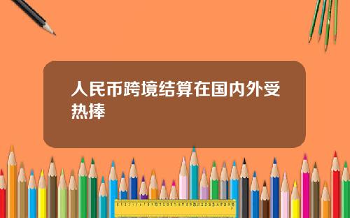 人民币跨境结算在国内外受热捧