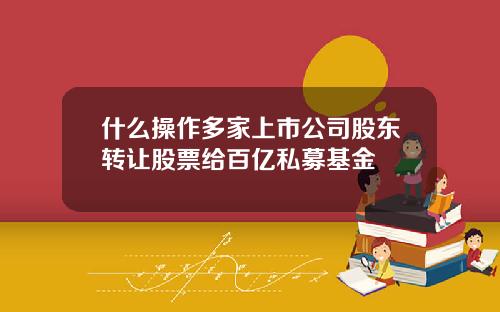 什么操作多家上市公司股东转让股票给百亿私募基金