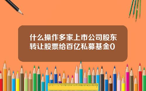 什么操作多家上市公司股东转让股票给百亿私募基金0