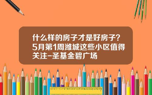 什么样的房子才是好房子？5月第1周潍城这些小区值得关注-圣基金碧广场